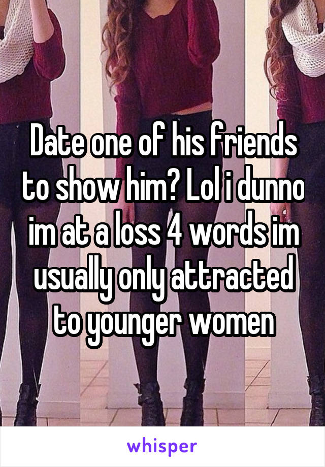 Date one of his friends to show him? Lol i dunno im at a loss 4 words im usually only attracted to younger women