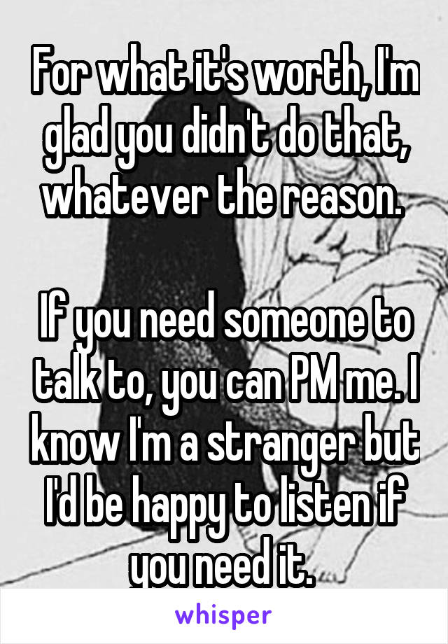 For what it's worth, I'm glad you didn't do that, whatever the reason. 

If you need someone to talk to, you can PM me. I know I'm a stranger but I'd be happy to listen if you need it. 