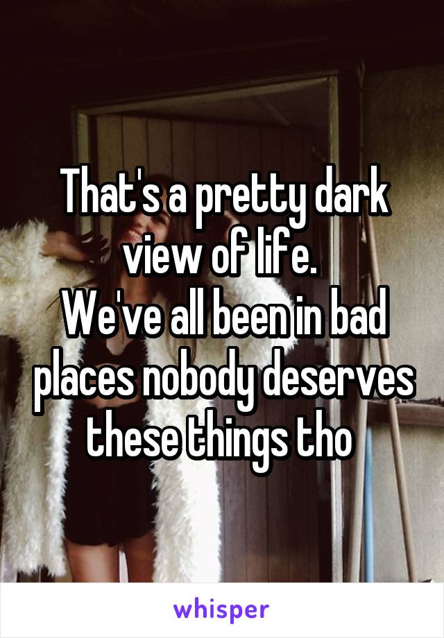 That's a pretty dark view of life. 
We've all been in bad places nobody deserves these things tho 