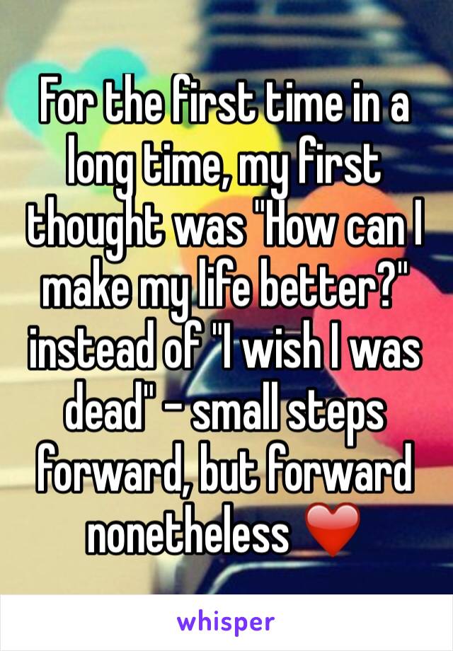 For the first time in a long time, my first thought was "How can I make my life better?" instead of "I wish I was dead" - small steps forward, but forward nonetheless ❤️ 