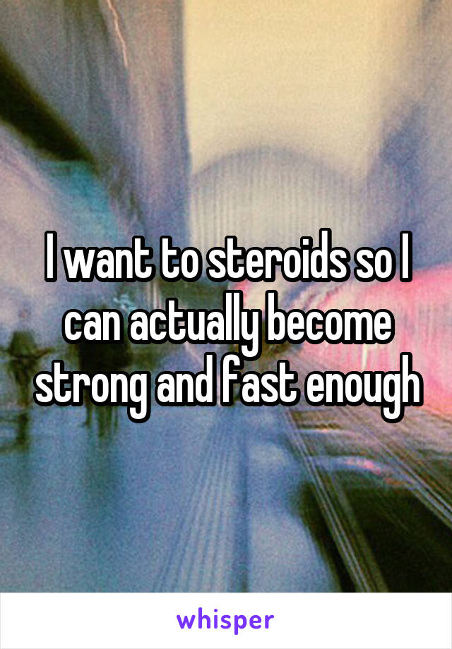 I want to steroids so I can actually become strong and fast enough