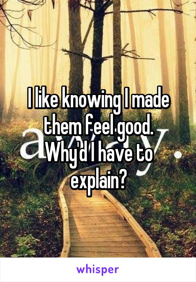 I like knowing I made them feel good.
Why'd I have to explain?