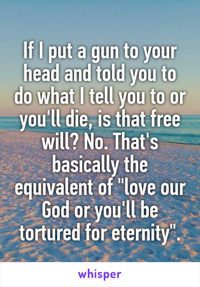 If I put a gun to your head and told you to do what I tell you to or you'll die, is that free will? No. That's basically the equivalent of "love our God or you'll be tortured for eternity".