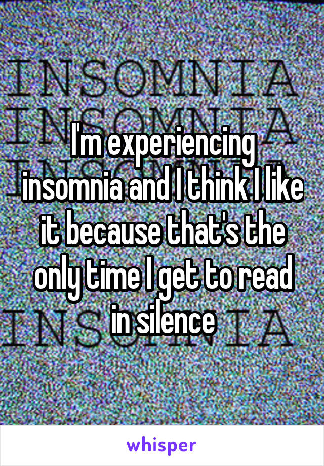 I'm experiencing insomnia and I think I like it because that's the only time I get to read in silence
