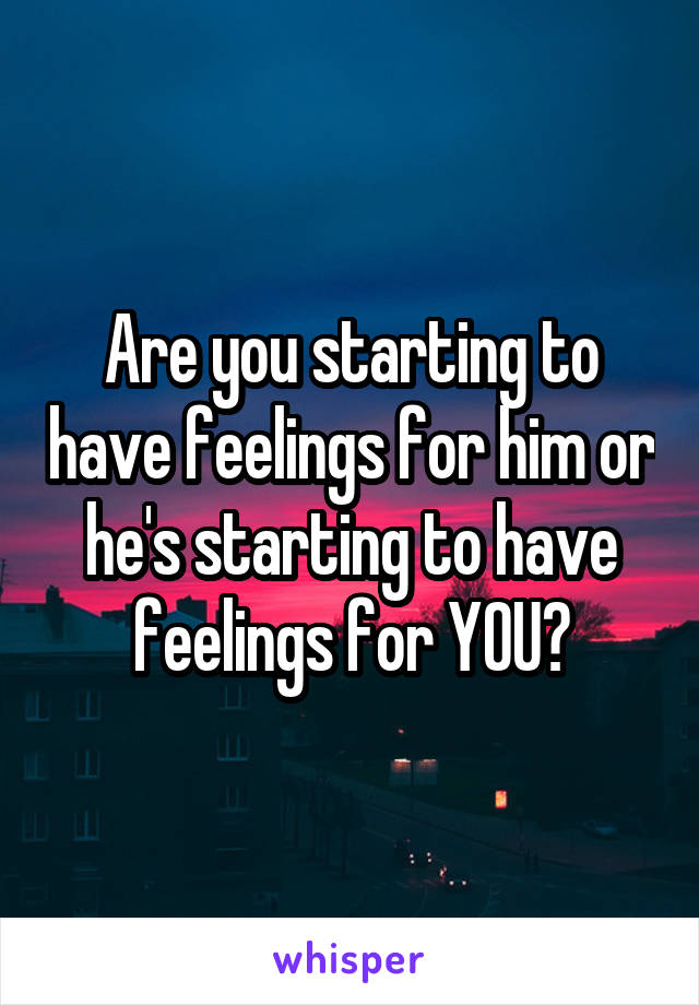 Are you starting to have feelings for him or he's starting to have feelings for YOU?