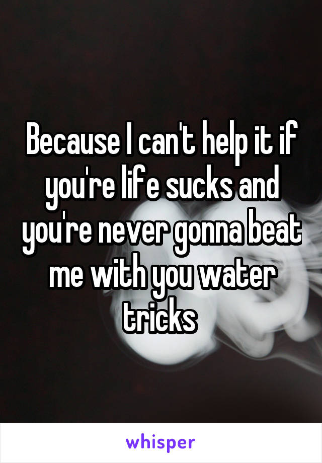 Because I can't help it if you're life sucks and you're never gonna beat me with you water tricks 