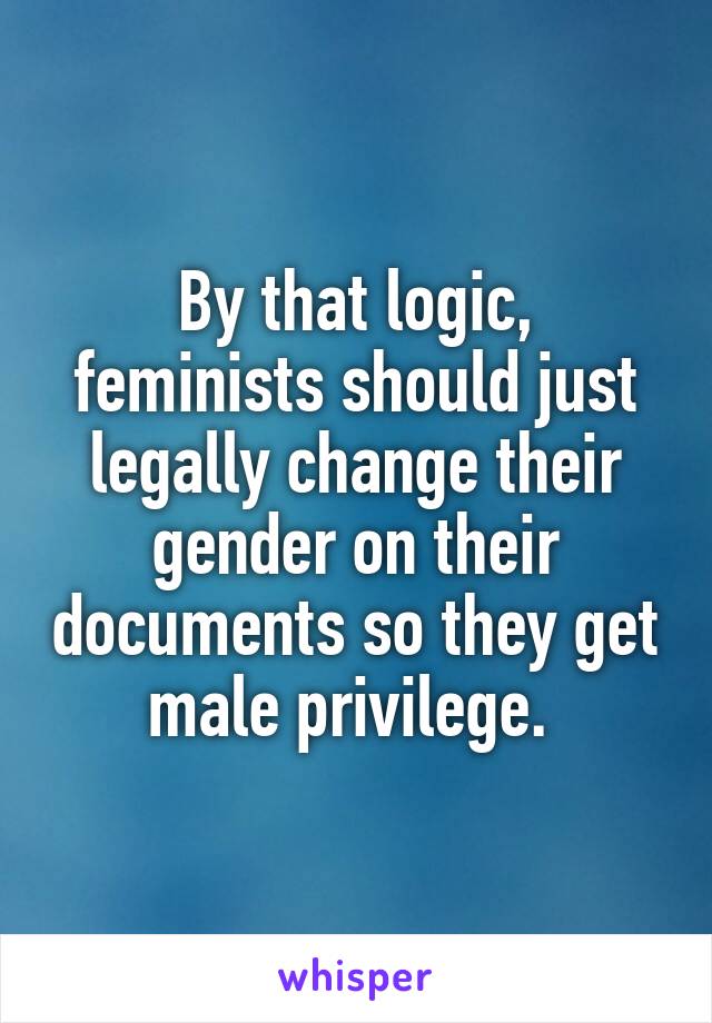 By that logic, feminists should just legally change their gender on their documents so they get male privilege. 
