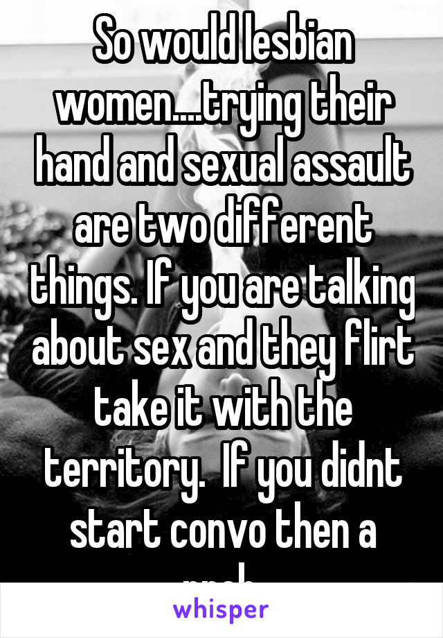 So would lesbian women....trying their hand and sexual assault are two different things. If you are talking about sex and they flirt take it with the territory.  If you didnt start convo then a prob.