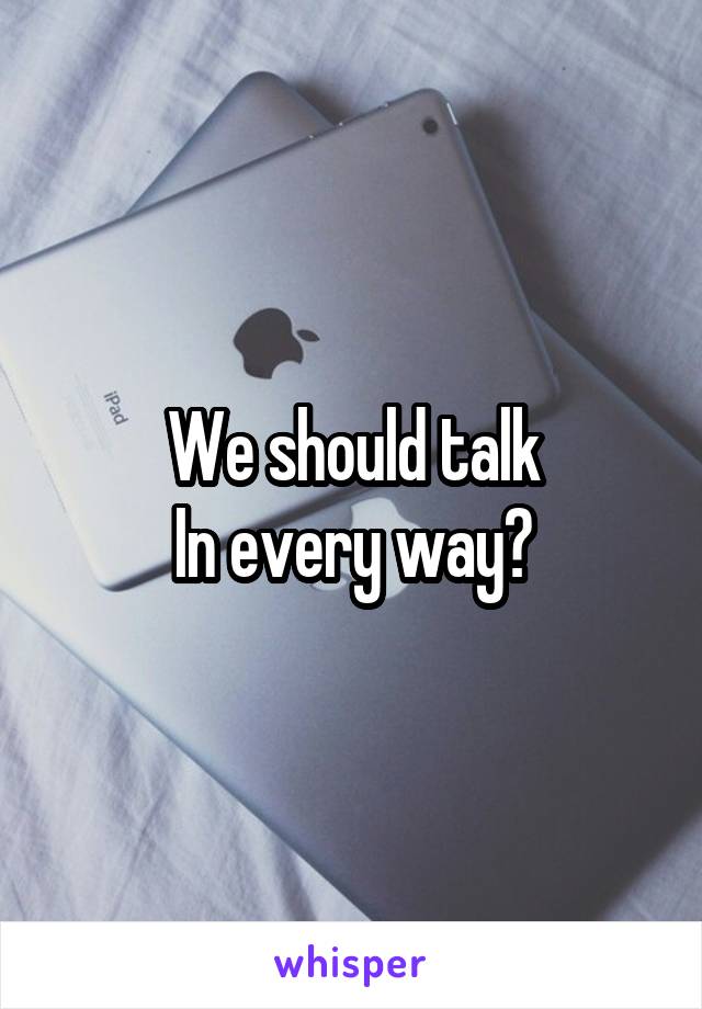 We should talk
In every way?