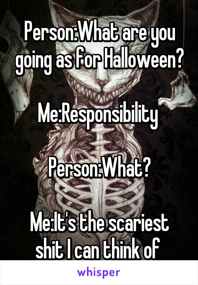 Person:What are you going as for Halloween?

Me:Responsibility 

Person:What?

Me:It's the scariest shit I can think of 