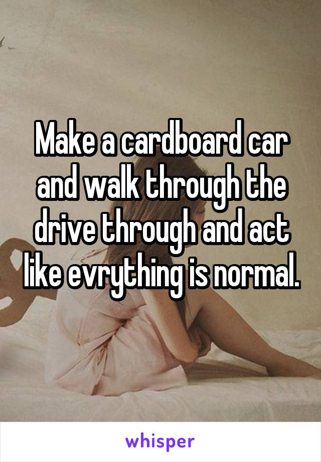 Make a cardboard car and walk through the drive through and act like evrything is normal. 