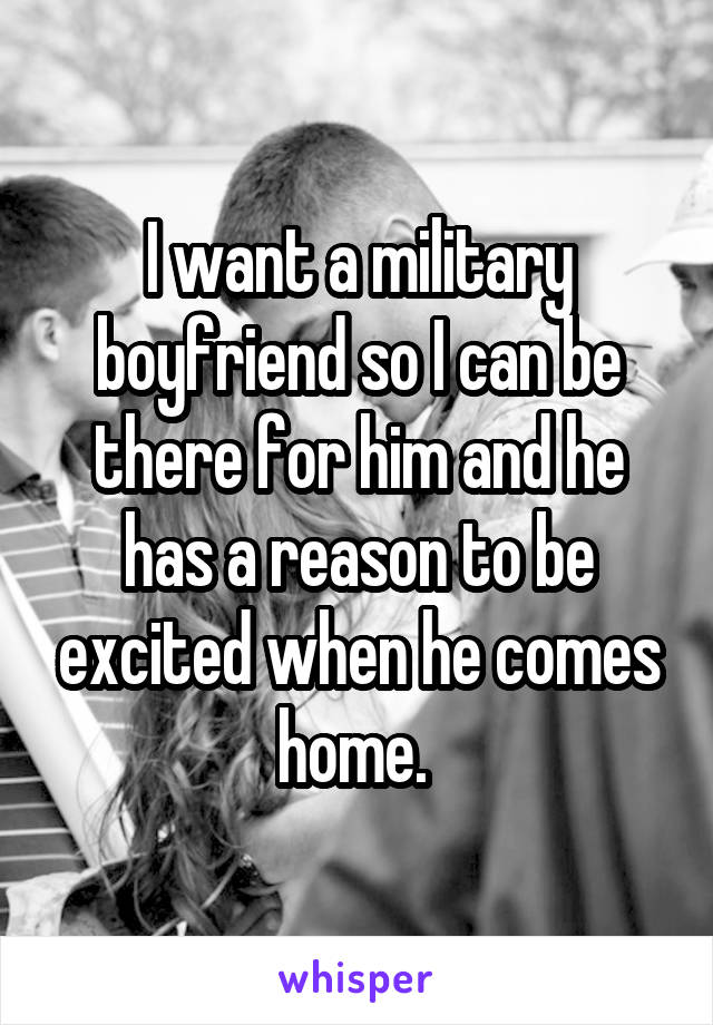 I want a military boyfriend so I can be there for him and he has a reason to be excited when he comes home. 