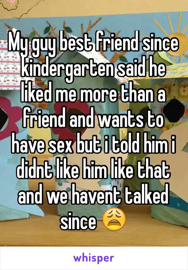 My guy best friend since kindergarten said he liked me more than a friend and wants to have sex but i told him i didnt like him like that and we havent talked since 😩