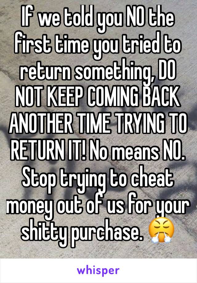 If we told you NO the first time you tried to return something, DO NOT KEEP COMING BACK ANOTHER TIME TRYING TO RETURN IT! No means NO. Stop trying to cheat money out of us for your shitty purchase. 😤