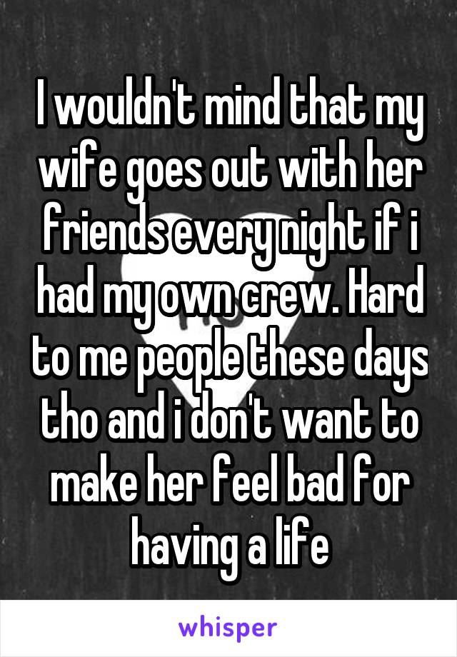 I wouldn't mind that my wife goes out with her friends every night if i had my own crew. Hard to me people these days tho and i don't want to make her feel bad for having a life