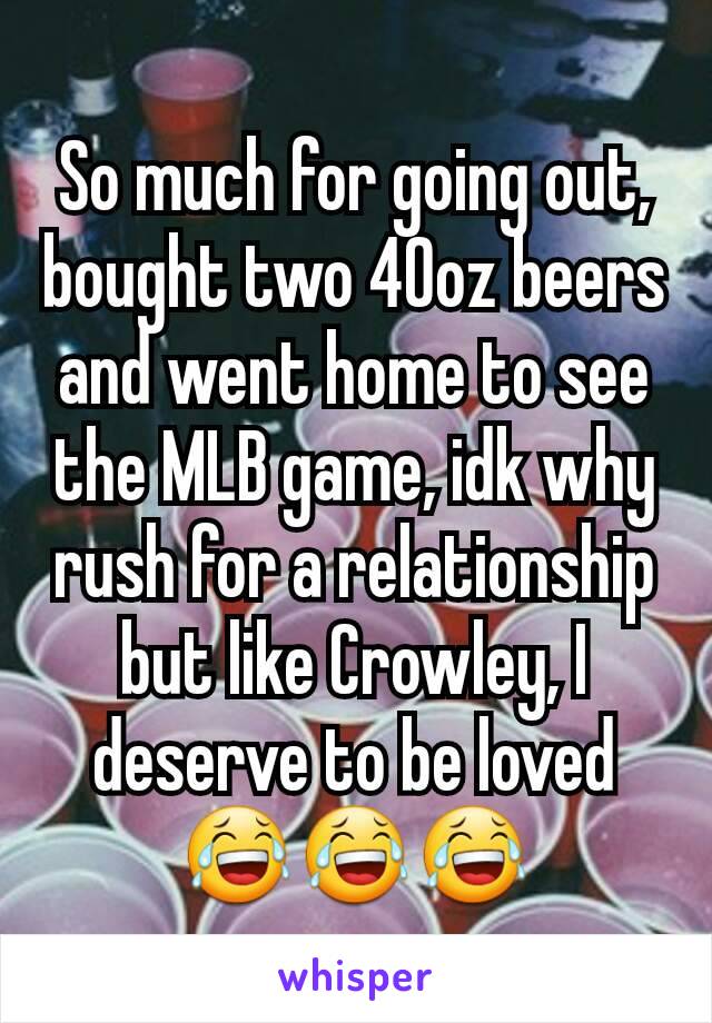 So much for going out, bought two 40oz beers and went home to see the MLB game, idk why rush for a relationship but like Crowley, I deserve to be loved😂😂😂