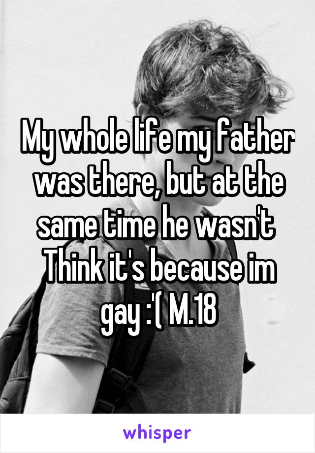 My whole life my father was there, but at the same time he wasn't 
Think it's because im gay :'( M.18