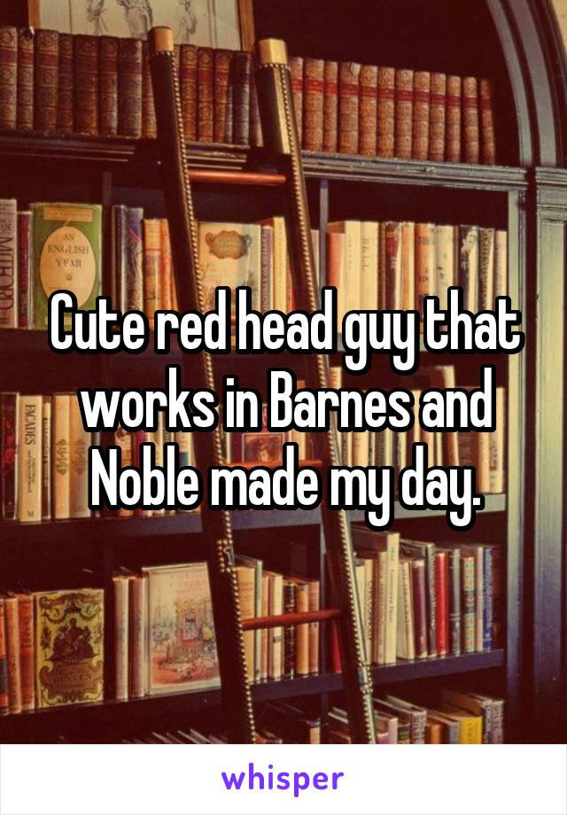 Cute red head guy that works in Barnes and Noble made my day.