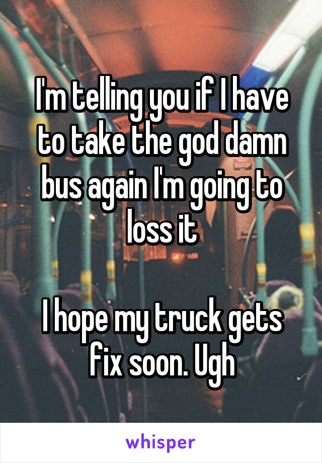 I'm telling you if I have to take the god damn bus again I'm going to loss it

I hope my truck gets fix soon. Ugh