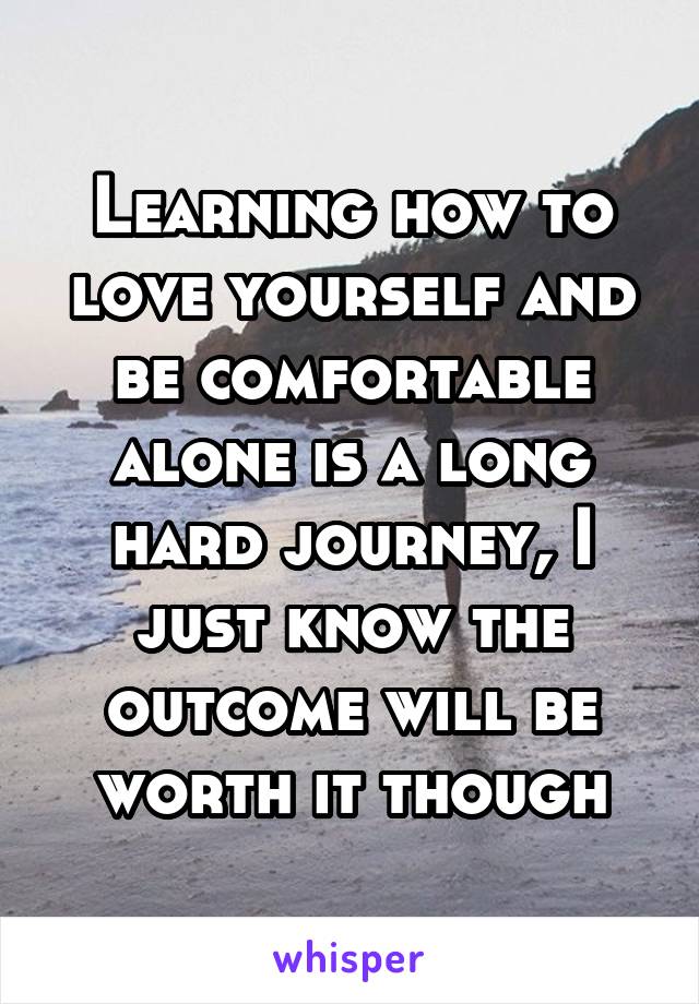 Learning how to love yourself and be comfortable alone is a long hard journey, I just know the outcome will be worth it though