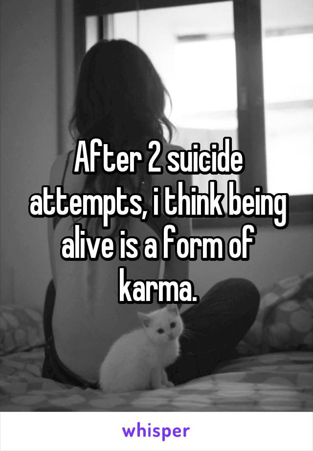 After 2 suicide attempts, i think being alive is a form of karma.