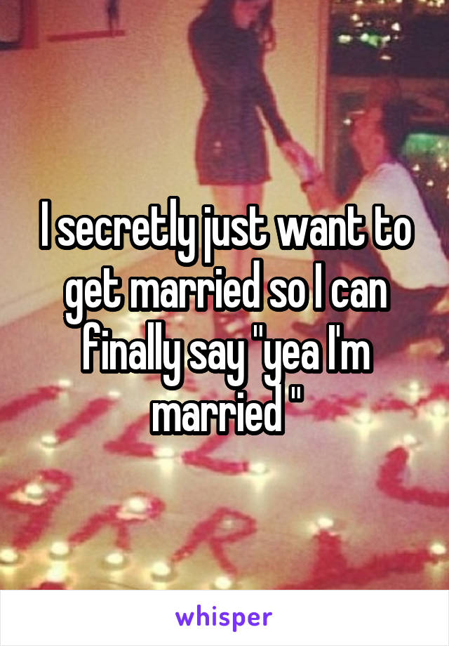 I secretly just want to get married so I can finally say "yea I'm married "