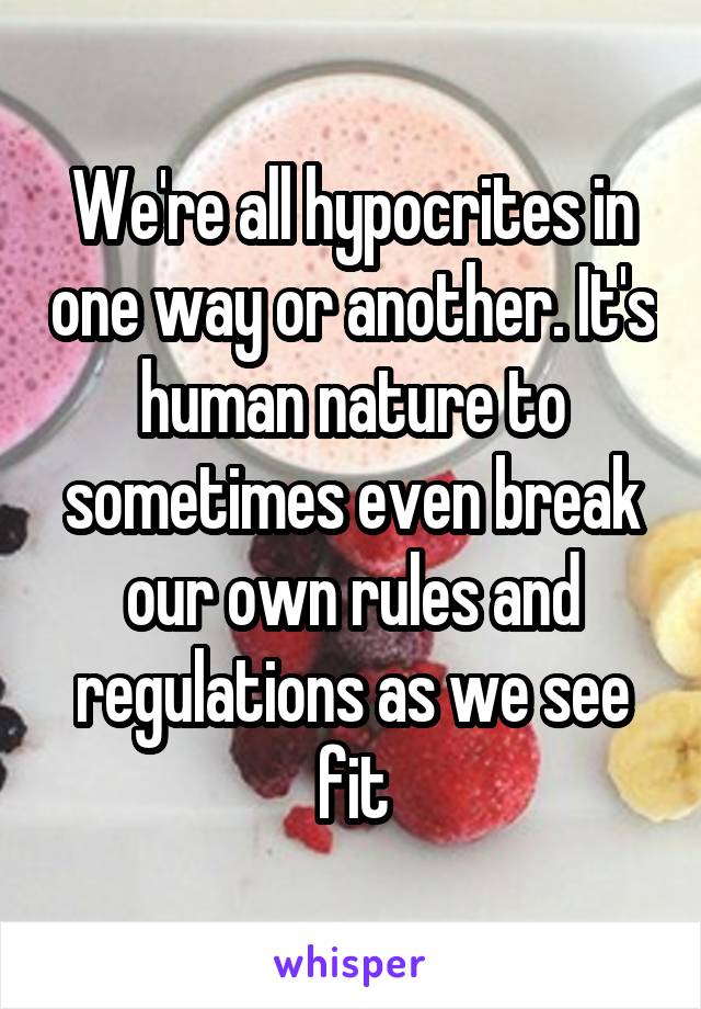 We're all hypocrites in one way or another. It's human nature to sometimes even break our own rules and regulations as we see fit