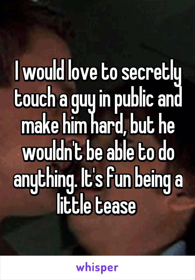 I would love to secretly touch a guy in public and make him hard, but he wouldn't be able to do anything. It's fun being a little tease 