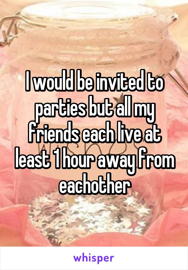 I would be invited to parties but all my friends each live at least 1 hour away from eachother