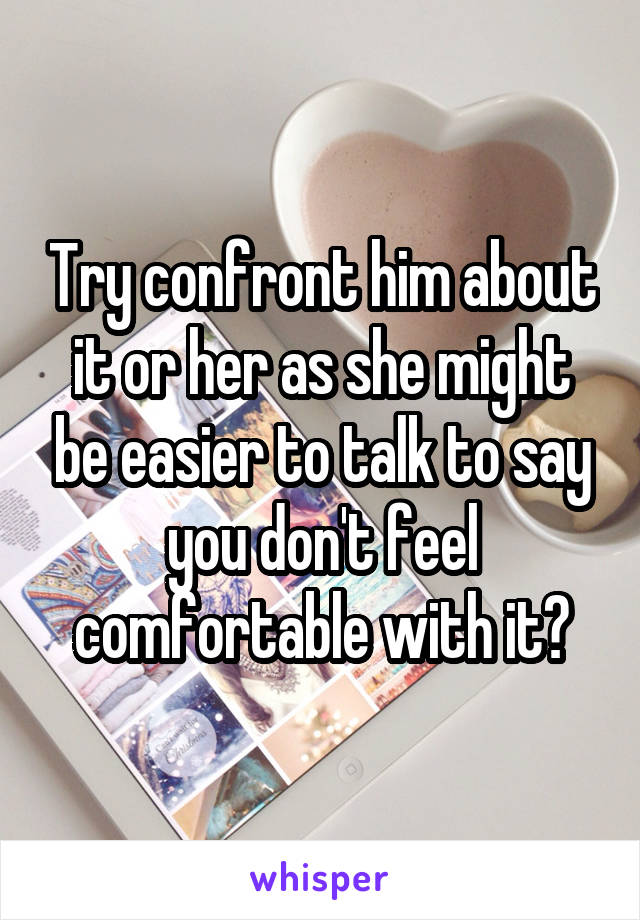 Try confront him about it or her as she might be easier to talk to say you don't feel comfortable with it?