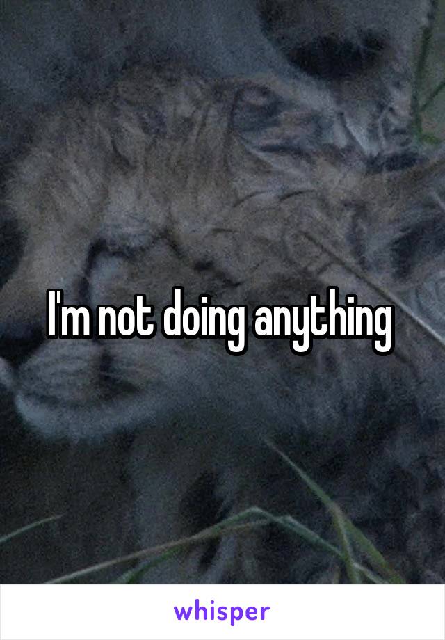 I'm not doing anything 