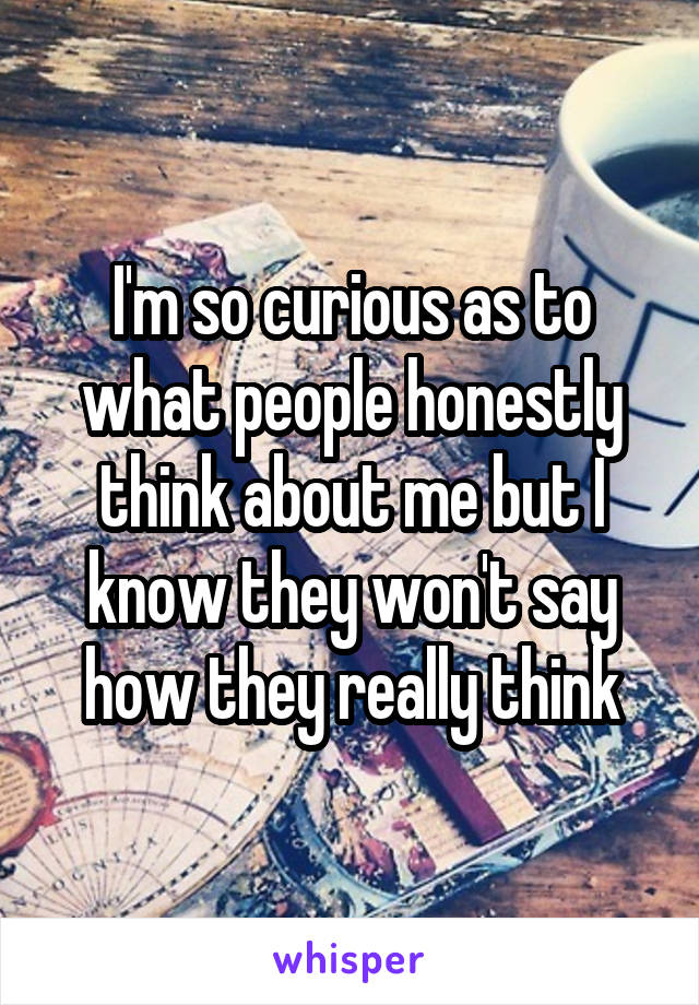 I'm so curious as to what people honestly think about me but I know they won't say how they really think