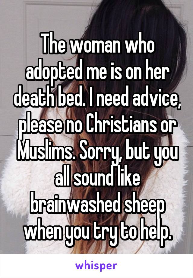 The woman who adopted me is on her death bed. I need advice, please no Christians or Muslims. Sorry, but you all sound like brainwashed sheep when you try to help.