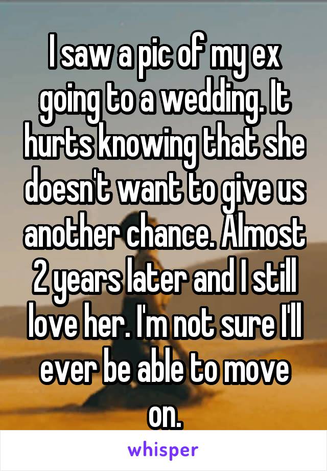 I saw a pic of my ex going to a wedding. It hurts knowing that she doesn't want to give us another chance. Almost 2 years later and I still love her. I'm not sure I'll ever be able to move on.