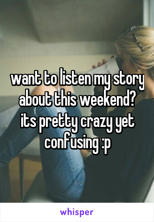 want to listen my story about this weekend? its pretty crazy yet confusing :p