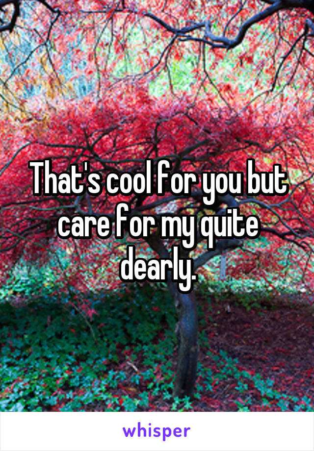That's cool for you but care for my quite dearly.