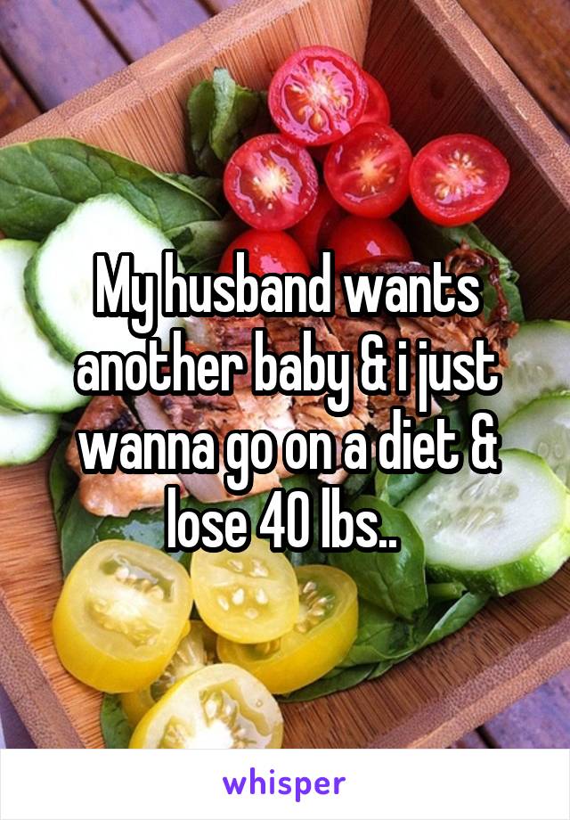 My husband wants another baby & i just wanna go on a diet & lose 40 lbs.. 