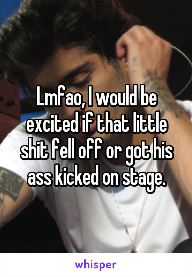 Lmfao, I would be excited if that little shit fell off or got his ass kicked on stage.