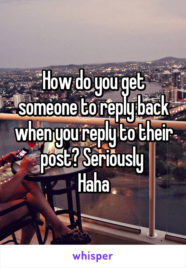 How do you get someone to reply back when you reply to their post? Seriously 
Haha
