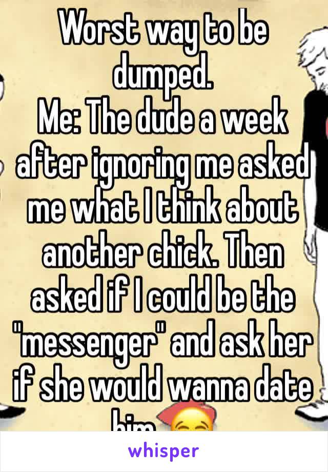 Worst way to be dumped.
Me: The dude a week after ignoring me asked me what I think about another chick. Then asked if I could be the "messenger" and ask her if she would wanna date him. 😂