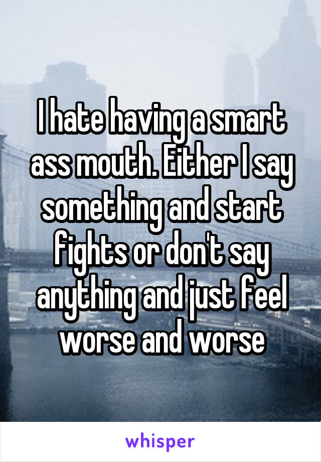 I hate having a smart ass mouth. Either I say something and start fights or don't say anything and just feel worse and worse