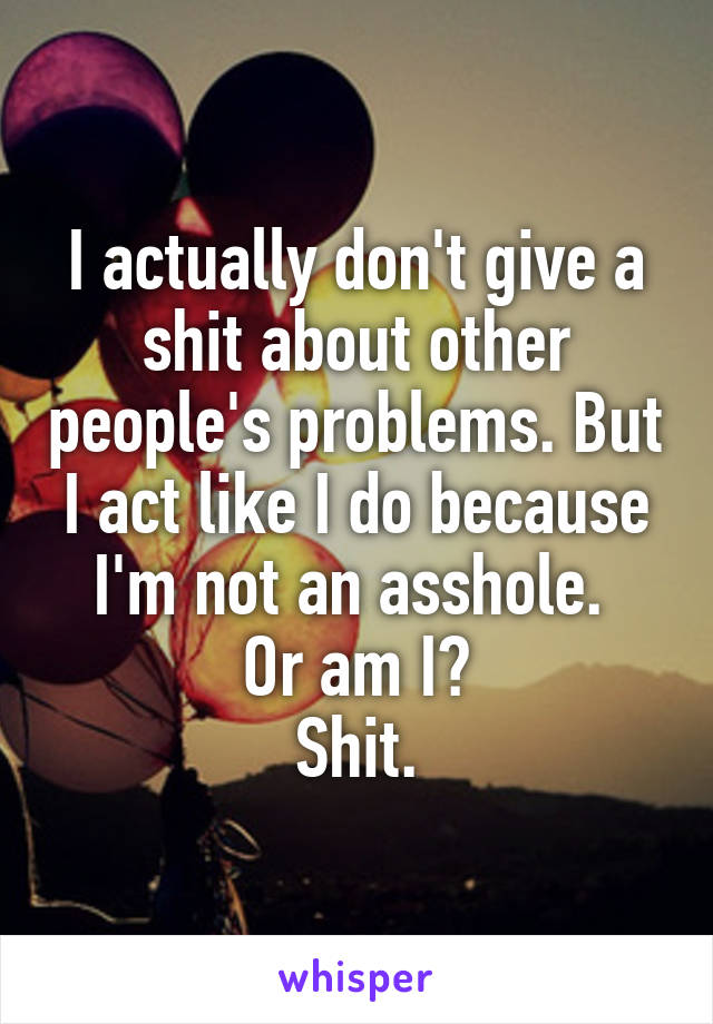 I actually don't give a shit about other people's problems. But I act like I do because I'm not an asshole. 
Or am I?
Shit.