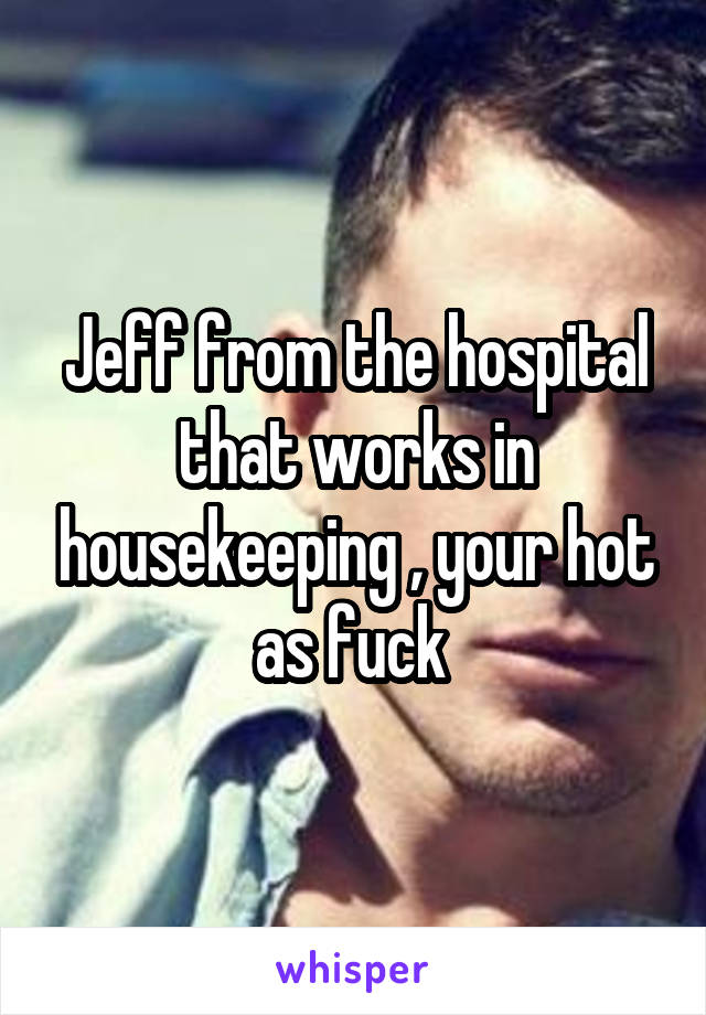Jeff from the hospital that works in housekeeping , your hot as fuck 