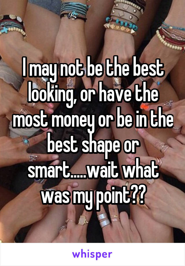 I may not be the best looking, or have the most money or be in the best shape or smart.....wait what was my point??