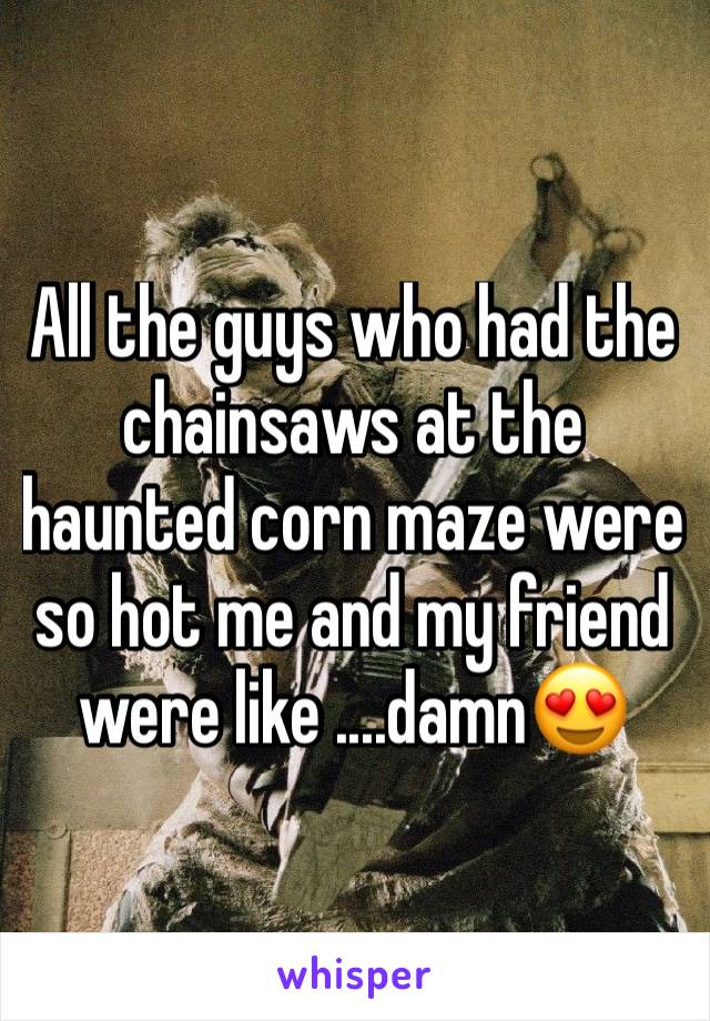 All the guys who had the chainsaws at the haunted corn maze were so hot me and my friend were like ....damn😍