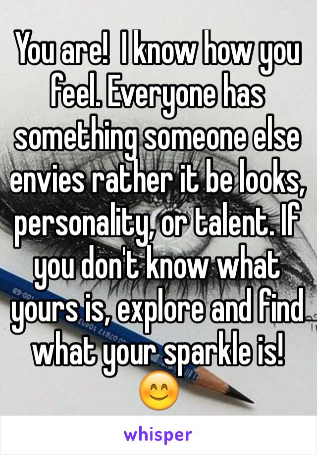You are!  I know how you feel. Everyone has something someone else envies rather it be looks, personality, or talent. If you don't know what yours is, explore and find what your sparkle is!  😊