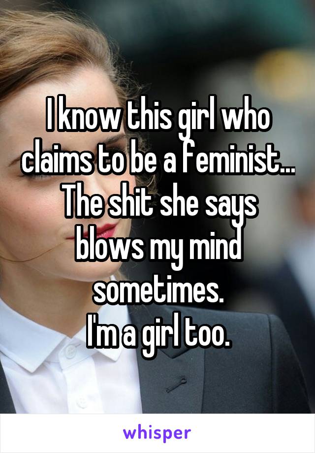 I know this girl who claims to be a feminist...
The shit she says blows my mind sometimes.
I'm a girl too.