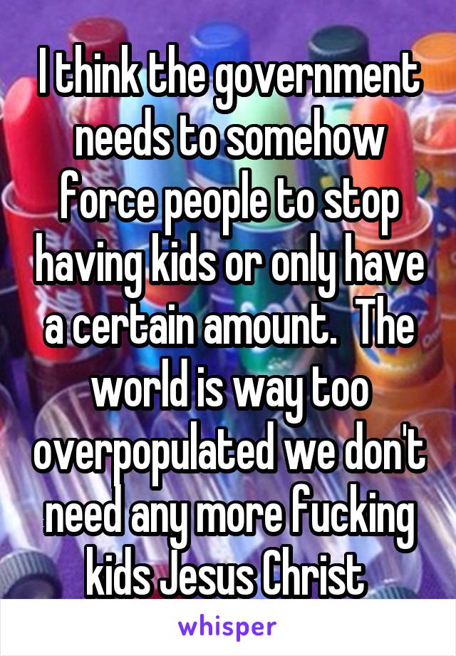 I think the government needs to somehow force people to stop having kids or only have a certain amount.  The world is way too overpopulated we don't need any more fucking kids Jesus Christ 
