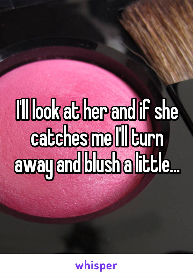 I'll look at her and if she catches me I'll turn away and blush a little...