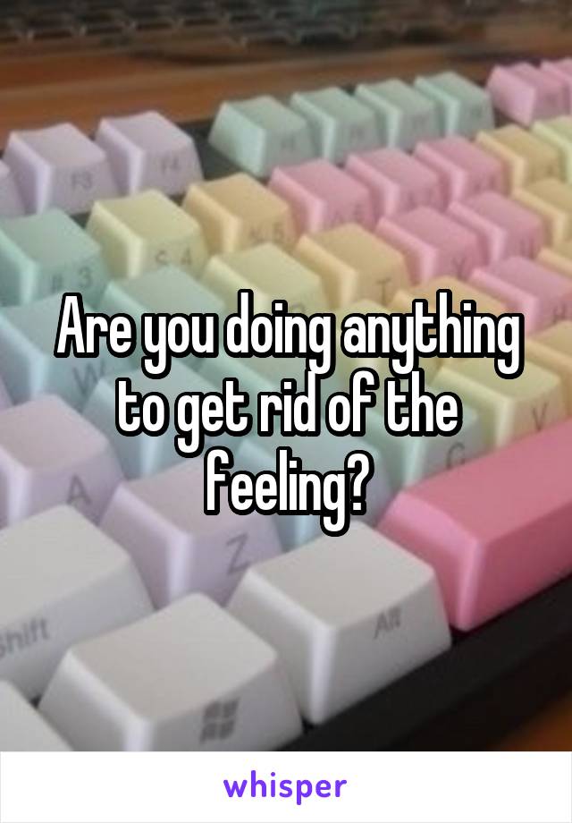 Are you doing anything to get rid of the feeling?